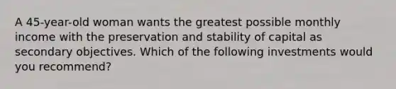A 45-year-old woman wants the greatest possible monthly income with the preservation and stability of capital as secondary objectives. Which of the following investments would you recommend?