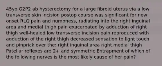 45yo G2P2 ab hysterectomy for a large fibroid uterus via a low transverse skin incision postop course was significant for new onset RLQ pain and numbness, radiating into the right inguinal area and medial thigh pain exacerbated by adduction of right thigh well-healed low transverse incision pain reproduced with adduction of the right thigh decreased sensation to light touch and pinprick over the: right inguinal area right medial thigh Patellar reflexes are 2+ and symmetric Entrapment of which of the following nerves is the most likely cause of her pain?