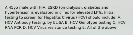 A 45yo male with HIV, ESRD (on dialysis), diabetes and hypertension is evaluated in clinic for elevated LFTs. Initial testing to screen for Hepatitis C virus (HCV) should include: A. HCV Antibody testing, by ELISA B. HCV Genotype testing C. HCV RNA PCR D. HCV Virus resistance testing E. All of the above