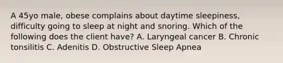 A 45yo male, obese complains about daytime sleepiness, difficulty going to sleep at night and snoring. Which of the following does the client have? A. Laryngeal cancer B. Chronic tonsilitis C. Adenitis D. Obstructive Sleep Apnea