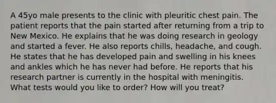 A 45yo male presents to the clinic with pleuritic chest pain. The patient reports that the pain started after returning from a trip to New Mexico. He explains that he was doing research in geology and started a fever. He also reports chills, headache, and cough. He states that he has developed pain and swelling in his knees and ankles which he has never had before. He reports that his research partner is currently in the hospital with meningitis. What tests would you like to order? How will you treat?