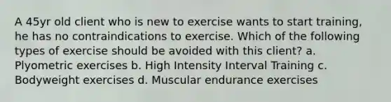 A 45yr old client who is new to exercise wants to start training, he has no contraindications to exercise. Which of the following types of exercise should be avoided with this client? a. Plyometric exercises b. High Intensity Interval Training c. Bodyweight exercises d. Muscular endurance exercises