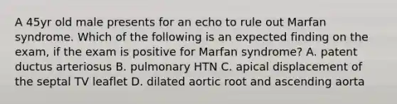 A 45yr old male presents for an echo to rule out Marfan syndrome. Which of the following is an expected finding on the exam, if the exam is positive for Marfan syndrome? A. patent ductus arteriosus B. pulmonary HTN C. apical displacement of the septal TV leaflet D. dilated aortic root and ascending aorta