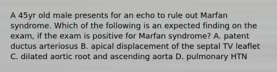 A 45yr old male presents for an echo to rule out Marfan syndrome. Which of the following is an expected finding on the exam, if the exam is positive for Marfan syndrome? A. patent ductus arteriosus B. apical displacement of the septal TV leaflet C. dilated aortic root and ascending aorta D. pulmonary HTN