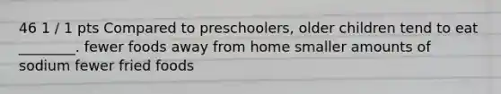 46 1 / 1 pts Compared to preschoolers, older children tend to eat ________. fewer foods away from home smaller amounts of sodium fewer fried foods