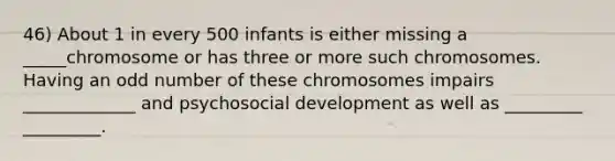 46) About 1 in every 500 infants is either missing a _____chromosome or has three or more such chromosomes. Having an odd number of these chromosomes impairs _____________ and psychosocial development as well as _________ _________.