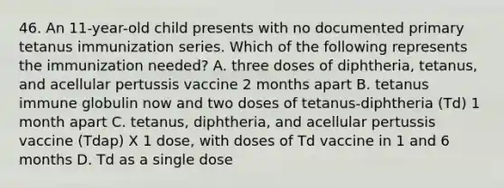 46. An 11-year-old child presents with no documented primary tetanus immunization series. Which of the following represents the immunization needed? A. three doses of diphtheria, tetanus, and acellular pertussis vaccine 2 months apart B. tetanus immune globulin now and two doses of tetanus-diphtheria (Td) 1 month apart C. tetanus, diphtheria, and acellular pertussis vaccine (Tdap) X 1 dose, with doses of Td vaccine in 1 and 6 months D. Td as a single dose