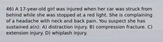 46) A 17-year-old girl was injured when her car was struck from behind while she was stopped at a red light. She is complaining of a headache with neck and back pain. You suspect she has sustained a(n): A) distraction injury. B) compression fracture. C) extension injury. D) whiplash injury.