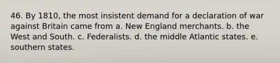 46. By 1810, the most insistent demand for a declaration of war against Britain came from a. New England merchants. b. the West and South. c. Federalists. d. the middle Atlantic states. e. southern states.