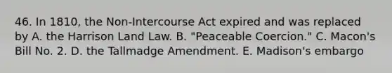 46. In 1810, the Non-Intercourse Act expired and was replaced by A. the Harrison Land Law. B. "Peaceable Coercion." C. Macon's Bill No. 2. D. the Tallmadge Amendment. E. Madison's embargo