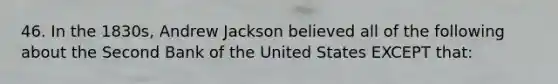 46. In the 1830s, Andrew Jackson believed all of the following about the Second Bank of the United States EXCEPT that: