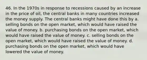 46. In the 1970s in response to recessions caused by an increase in the price of oil, the central banks in many countries increased the money supply. The central banks might have done this by a. selling bonds on the open market, which would have raised the value of money. b. purchasing bonds on the open market, which would have raised the value of money. c. selling bonds on the open market, which would have raised the value of money. d. purchasing bonds on the open market, which would have lowered the value of money.