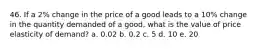 46. If a 2% change in the price of a good leads to a 10% change in the quantity demanded of a good, what is the value of price elasticity of demand? a. 0.02 b. 0.2 c. 5 d. 10 e. 20