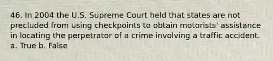 46. In 2004 the U.S. Supreme Court held that states are not precluded from using checkpoints to obtain motorists' assistance in locating the perpetrator of a crime involving a traffic accident. a. True b. False