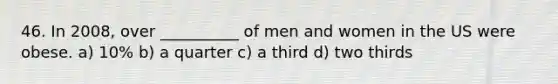 46. In 2008, over __________ of men and women in the US were obese. a) 10% b) a quarter c) a third d) two thirds