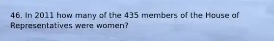 46. In 2011 how many of the 435 members of the House of Representatives were women?