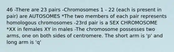 46 -There are 23 pairs -Chromosomes 1 - 22 (each is present in pair) are AUTOSOMES *The two members of each pair represents homologous chromosomes -23rd pair is a SEX CHROMOSOME *XX in females XY in males -The chromosome possesses two arms, one on both sides of centromere. The short arm is 'p' and long arm is 'q'