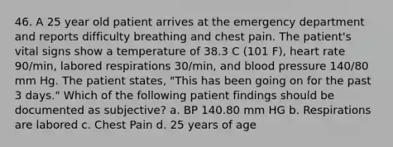 46. A 25 year old patient arrives at the emergency department and reports difficulty breathing and chest pain. The patient's vital signs show a temperature of 38.3 C (101 F), heart rate 90/min, labored respirations 30/min, and blood pressure 140/80 mm Hg. The patient states, "This has been going on for the past 3 days." Which of the following patient findings should be documented as subjective? a. BP 140.80 mm HG b. Respirations are labored c. Chest Pain d. 25 years of age