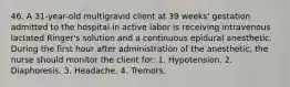 46. A 31-year-old multigravid client at 39 weeks' gestation admitted to the hospital in active labor is receiving intravenous lactated Ringer's solution and a continuous epidural anesthetic. During the first hour after administration of the anesthetic, the nurse should monitor the client for: 1. Hypotension. 2. Diaphoresis. 3. Headache. 4. Tremors.