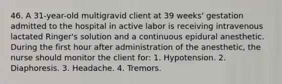 46. A 31-year-old multigravid client at 39 weeks' gestation admitted to the hospital in active labor is receiving intravenous lactated Ringer's solution and a continuous epidural anesthetic. During the first hour after administration of the anesthetic, the nurse should monitor the client for: 1. Hypotension. 2. Diaphoresis. 3. Headache. 4. Tremors.