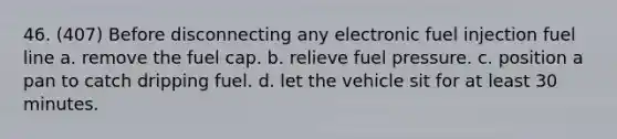 46. (407) Before disconnecting any electronic fuel injection fuel line a. remove the fuel cap. b. relieve fuel pressure. c. position a pan to catch dripping fuel. d. let the vehicle sit for at least 30 minutes.