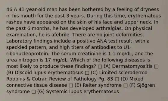 46 A 41-year-old man has been bothered by a feeling of dryness in his mouth for the past 3 years. During this time, erythematous rashes have appeared on the skin of his face and upper neck. In the past 6 months, he has developed arthralgias. On physical examination, he is afebrile. There are no joint deformities. Laboratory findings include a positive ANA test result, with a speckled pattern, and high titers of antibodies to U1-ribonucleoprotein. The serum creatinine is 1.1 mg/dL, and the urea nitrogen is 17 mg/dL. Which of the following diseases is most likely to produce these findings? □ (A) Dermatomyositis □ (B) Discoid lupus erythematosus □ (C) Limited scleroderma Robbins & Cotran Review of Pathology Pg. 83 □ (D) Mixed connective tissue disease □ (E) Reiter syndrome □ (F) Sjögren syndrome □ (G) Systemic lupus erythematosus