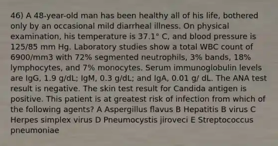 46) A 48-year-old man has been healthy all of his life, bothered only by an occasional mild diarrheal illness. On physical examination, his temperature is 37.1° C, and blood pressure is 125/85 mm Hg. Laboratory studies show a total WBC count of 6900/mm3 with 72% segmented neutrophils, 3% bands, 18% lymphocytes, and 7% monocytes. Serum immunoglobulin levels are IgG, 1.9 g/dL; IgM, 0.3 g/dL; and IgA, 0.01 g/ dL. The ANA test result is negative. The skin test result for Candida antigen is positive. This patient is at greatest risk of infection from which of the following agents? A Aspergillus ﬂavus B Hepatitis B virus C Herpes simplex virus D Pneumocystis jiroveci E Streptococcus pneumoniae