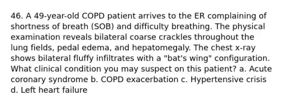 46. A 49-year-old COPD patient arrives to the ER complaining of shortness of breath (SOB) and difficulty breathing. The physical examination reveals bilateral coarse crackles throughout the lung fields, pedal edema, and hepatomegaly. The chest x-ray shows bilateral fluffy infiltrates with a "bat's wing" configuration. What clinical condition you may suspect on this patient? a. Acute coronary syndrome b. COPD exacerbation c. Hypertensive crisis d. Left heart failure