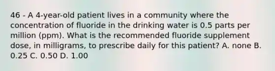 46 - A 4-year-old patient lives in a community where the concentration of fluoride in the drinking water is 0.5 parts per million (ppm). What is the recommended fluoride supplement dose, in milligrams, to prescribe daily for this patient? A. none B. 0.25 C. 0.50 D. 1.00