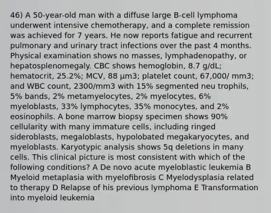 46) A 50-year-old man with a diffuse large B-cell lymphoma underwent intensive chemotherapy, and a complete remission was achieved for 7 years. He now reports fatigue and recurrent pulmonary and urinary tract infections over the past 4 months. Physical examination shows no masses, lymphadenopathy, or hepatosplenomegaly. CBC shows hemoglobin, 8.7 g/dL; hematocrit, 25.2%; MCV, 88 µm3; platelet count, 67,000/ mm3; and WBC count, 2300/mm3 with 15% segmented neu trophils, 5% bands, 2% metamyelocytes, 2% myelocytes, 6% myeloblasts, 33% lymphocytes, 35% monocytes, and 2% eosinophils. A bone marrow biopsy specimen shows 90% cellularity with many immature cells, including ringed sideroblasts, megaloblasts, hypolobated megakaryocytes, and myeloblasts. Karyotypic analysis shows 5q deletions in many cells. This clinical picture is most consistent with which of the following conditions? A De novo acute myeloblastic leukemia B Myeloid metaplasia with myeloﬁbrosis C Myelodysplasia related to therapy D Relapse of his previous lymphoma E Transformation into myeloid leukemia