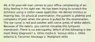 46. A 52-year-old man comes to your office complaining of an itchy feeling in his right ear. He has been trying to scratch the itchiness using a cotton swab applicator. He denies tinnitus or hearing loss. On physical examination, the patient is afebrile and complains of pain when the pinna is pulled for the examination. The ear canal is red and swollen with some areas of white debris. Because of the debris, you cannot visualize the tympanic membrane. There is no adenopathy. Which of the following is the most likely diagnosis? a. Otitis media b. Serous otitis c. Otitis externa d. Cerumen blockage e. Malignant otitis