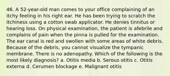 46. A 52-year-old man comes to your office complaining of an itchy feeling in his right ear. He has been trying to scratch the itchiness using a cotton swab applicator. He denies tinnitus or hearing loss. On physical examination, the patient is afebrile and complains of pain when the pinna is pulled for the examination. The ear canal is red and swollen with some areas of white debris. Because of the debris, you cannot visualize the tympanic membrane. There is no adenopathy. Which of the following is the most likely diagnosis? a. Otitis media b. Serous otitis c. Otitis externa d. Cerumen blockage e. Malignant otitis