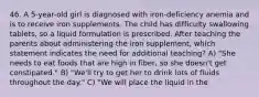 46. A 5-year-old girl is diagnosed with iron-deficiency anemia and is to receive iron supplements. The child has difficulty swallowing tablets, so a liquid formulation is prescribed. After teaching the parents about administering the iron supplement, which statement indicates the need for additional teaching? A) "She needs to eat foods that are high in fiber, so she doesn't get constipated." B) "We'll try to get her to drink lots of fluids throughout the day." C) "We will place the liquid in the