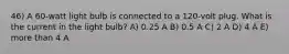 46) A 60-watt light bulb is connected to a 120-volt plug. What is the current in the light bulb? A) 0.25 A B) 0.5 A C) 2 A D) 4 A E) more than 4 A