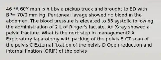 46 *A 60Y man is hit by a pickup truck and brought to ED with BP= 70/0 mm Hg. Peritoneal lavage showed no blood in the abdomen. The blood pressure is elevated to 85 systolic following the administration of 2 L of Ringer's lactate. An X-ray showed a pelvic fracture. What is the next step in management? A Exploratory laparotomy with packing of the pelvis B CT scan of the pelvis C External fixation of the pelvis D Open reduction and internal fixation (ORIF) of the pelvis