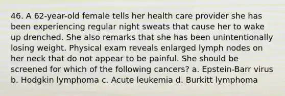 46. A 62-year-old female tells her health care provider she has been experiencing regular night sweats that cause her to wake up drenched. She also remarks that she has been unintentionally losing weight. Physical exam reveals enlarged lymph nodes on her neck that do not appear to be painful. She should be screened for which of the following cancers? a. Epstein-Barr virus b. Hodgkin lymphoma c. Acute leukemia d. Burkitt lymphoma