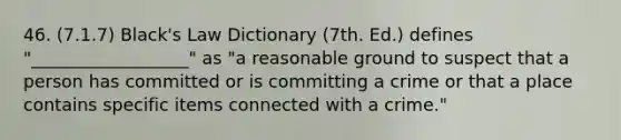 46. (7.1.7) Black's Law Dictionary (7th. Ed.) defines "__________________" as "a reasonable ground to suspect that a person has committed or is committing a crime or that a place contains specific items connected with a crime."