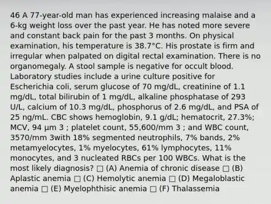 46 A 77-year-old man has experienced increasing malaise and a 6-kg weight loss over the past year. He has noted more severe and constant back pain for the past 3 months. On physical examination, his temperature is 38.7°C. His prostate is firm and irregular when palpated on digital rectal examination. There is no organomegaly. A stool sample is negative for occult blood. Laboratory studies include a urine culture positive for Escherichia coli, serum glucose of 70 mg/dL, creatinine of 1.1 mg/dL, total bilirubin of 1 mg/dL, alkaline phosphatase of 293 U/L, calcium of 10.3 mg/dL, phosphorus of 2.6 mg/dL, and PSA of 25 ng/mL. CBC shows hemoglobin, 9.1 g/dL; hematocrit, 27.3%; MCV, 94 μm 3 ; platelet count, 55,600/mm 3 ; and WBC count, 3570/mm 3with 18% segmented neutrophils, 7% bands, 2% metamyelocytes, 1% myelocytes, 61% lymphocytes, 11% monocytes, and 3 nucleated RBCs per 100 WBCs. What is the most likely diagnosis? □ (A) Anemia of chronic disease □ (B) Aplastic anemia □ (C) Hemolytic anemia □ (D) Megaloblastic anemia □ (E) Myelophthisic anemia □ (F) Thalassemia