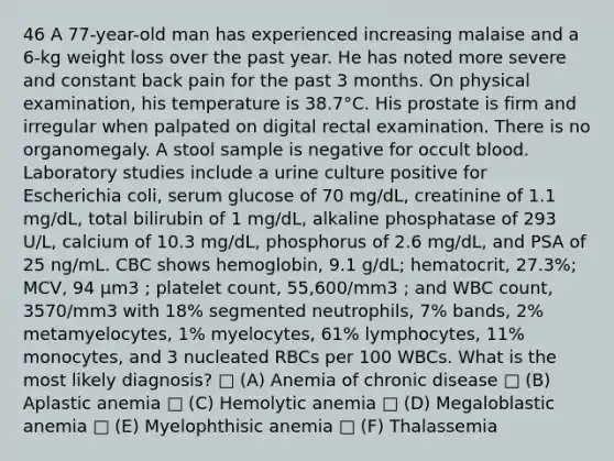 46 A 77-year-old man has experienced increasing malaise and a 6-kg weight loss over the past year. He has noted more severe and constant back pain for the past 3 months. On physical examination, his temperature is 38.7°C. His prostate is firm and irregular when palpated on digital rectal examination. There is no organomegaly. A stool sample is negative for occult blood. Laboratory studies include a urine culture positive for Escherichia coli, serum glucose of 70 mg/dL, creatinine of 1.1 mg/dL, total bilirubin of 1 mg/dL, alkaline phosphatase of 293 U/L, calcium of 10.3 mg/dL, phosphorus of 2.6 mg/dL, and PSA of 25 ng/mL. CBC shows hemoglobin, 9.1 g/dL; hematocrit, 27.3%; MCV, 94 µm3 ; platelet count, 55,600/mm3 ; and WBC count, 3570/mm3 with 18% segmented neutrophils, 7% bands, 2% metamyelocytes, 1% myelocytes, 61% lymphocytes, 11% monocytes, and 3 nucleated RBCs per 100 WBCs. What is the most likely diagnosis? □ (A) Anemia of chronic disease □ (B) Aplastic anemia □ (C) Hemolytic anemia □ (D) Megaloblastic anemia □ (E) Myelophthisic anemia □ (F) Thalassemia