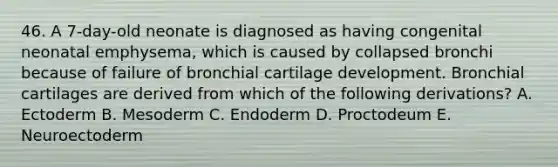 46. A 7-day-old neonate is diagnosed as having congenital neonatal emphysema, which is caused by collapsed bronchi because of failure of bronchial cartilage development. Bronchial cartilages are derived from which of the following derivations? A. Ectoderm B. Mesoderm C. Endoderm D. Proctodeum E. Neuroectoderm