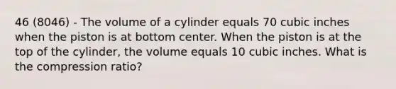 46 (8046) - The volume of a cylinder equals 70 cubic inches when the piston is at bottom center. When the piston is at the top of the cylinder, the volume equals 10 cubic inches. What is the compression ratio?