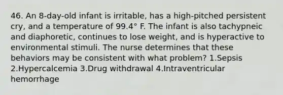 46. An 8-day-old infant is irritable, has a high-pitched persistent cry, and a temperature of 99.4° F. The infant is also tachypneic and diaphoretic, continues to lose weight, and is hyperactive to environmental stimuli. The nurse determines that these behaviors may be consistent with what problem? 1.Sepsis 2.Hypercalcemia 3.Drug withdrawal 4.Intraventricular hemorrhage