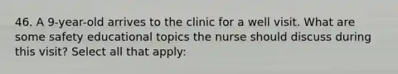 46. A 9-year-old arrives to the clinic for a well visit. What are some safety educational topics the nurse should discuss during this visit? Select all that apply: