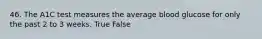 46. The A1C test measures the average blood glucose for only the past 2 to 3 weeks. True False