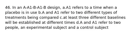 46. In an A-A1-B-A1-B design, a.A1 refers to a time when a placebo is in use b.A and A1 refer to two different types of treatments being compared c.at least three different baselines will be established at different times d.A and A1 refer to two people, an experimental subject and a control subject