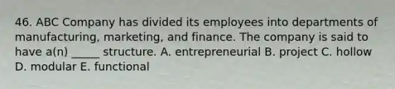 46. ABC Company has divided its employees into departments of manufacturing, marketing, and finance. The company is said to have a(n) _____ structure. A. entrepreneurial B. project C. hollow D. modular E. functional