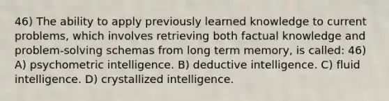 46) The ability to apply previously learned knowledge to current problems, which involves retrieving both factual knowledge and problem-solving schemas from long term memory, is called: 46) A) psychometric intelligence. B) deductive intelligence. C) fluid intelligence. D) crystallized intelligence.