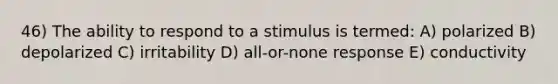 46) The ability to respond to a stimulus is termed: A) polarized B) depolarized C) irritability D) all-or-none response E) conductivity