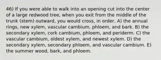 46) If you were able to walk into an opening cut into the center of a large redwood tree, when you exit from the middle of the trunk (stem) outward, you would cross, in order, A) the annual rings, new xylem, vascular cambium, phloem, and bark. B) the secondary xylem, cork cambium, phloem, and periderm. C) the vascular cambium, oldest xylem, and newest xylem. D) the secondary xylem, secondary phloem, and vascular cambium. E) the summer wood, bark, and phloem.