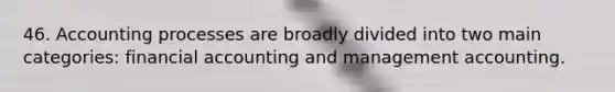 46. Accounting processes are broadly divided into two main categories: financial accounting and management accounting.